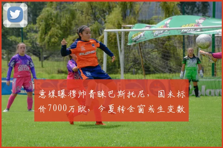 意媒曝穆帅青睐巴斯托尼，国米标价7000万欧，今夏转会窗或生变数