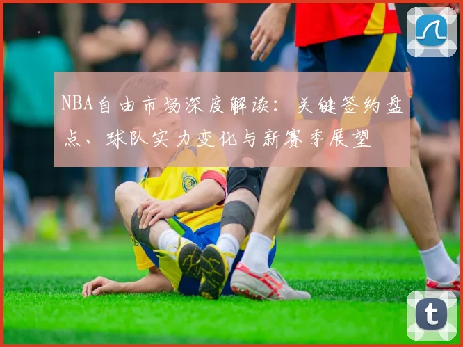 NBA自由市场深度解读:关键签约盘点、球队实力变化与新赛季展望