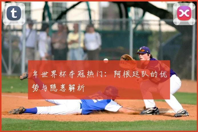 年世界杯夺冠热门：阿根廷队的优势与隐患解析