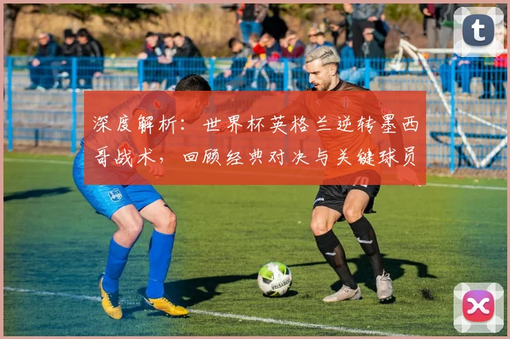 深度解析：世界杯英格兰逆转墨西哥战术，回顾经典对决与关键球员