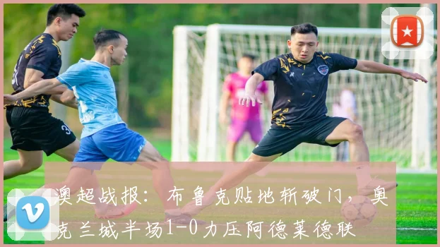 澳超战报：布鲁克贴地斩破门，奥克兰城半场1-0力压阿德莱德联