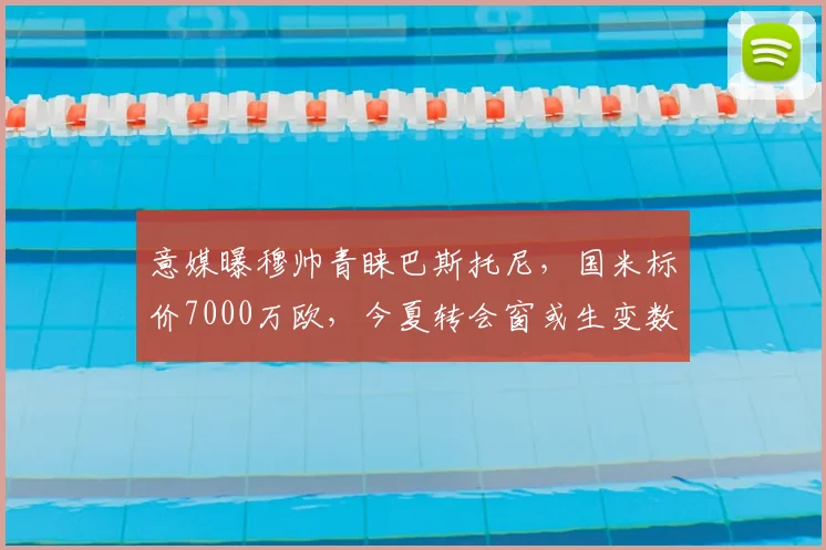 意媒曝穆帅青睐巴斯托尼，国米标价7000万欧，今夏转会窗或生变数