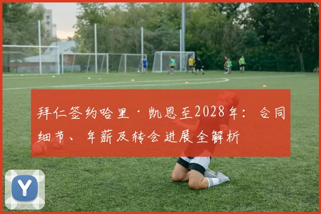 拜仁签约哈里·凯恩至2028年：合同细节、年薪及转会进展全解析