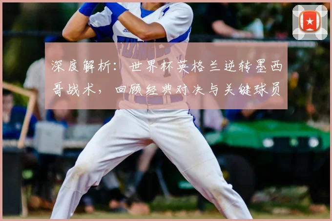 深度解析:世界杯英格兰逆转墨西哥战术,回顾经典对决与关键球员
