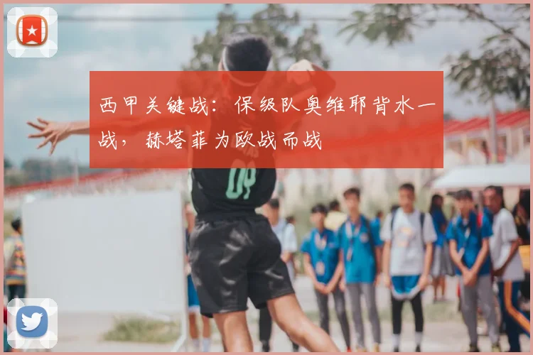 西甲关键战：保级队奥维耶背水一战，赫塔菲为欧战而战