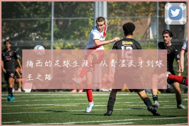 梅西的足球生涯:从青涩天才到球王之路